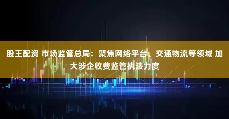股王配资 市场监管总局：聚焦网络平台、交通物流等领域 加大涉企收费监管执法力度