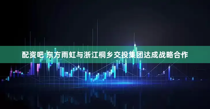 配资吧 东方雨虹与浙江桐乡交投集团达成战略合作