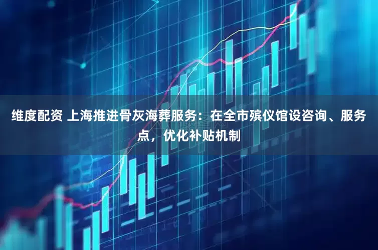 维度配资 上海推进骨灰海葬服务：在全市殡仪馆设咨询、服务点，优化补贴机制