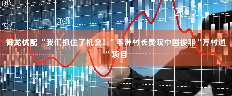 御龙优配 “我们抓住了机会！”非洲村长赞叹中国援非“万村通”项目