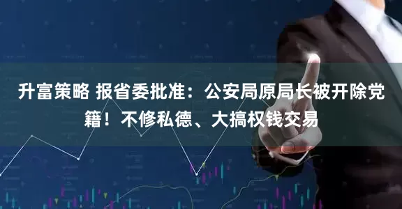 升富策略 报省委批准：公安局原局长被开除党籍！不修私德、大搞权钱交易