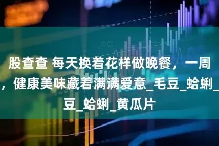 股查查 每天换着花样做晚餐，一周不重样，健康美味藏着满满爱意_毛豆_蛤蜊_黄瓜片