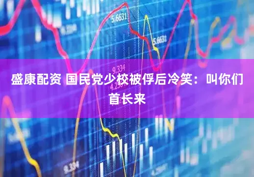 盛康配资 国民党少校被俘后冷笑：叫你们首长来