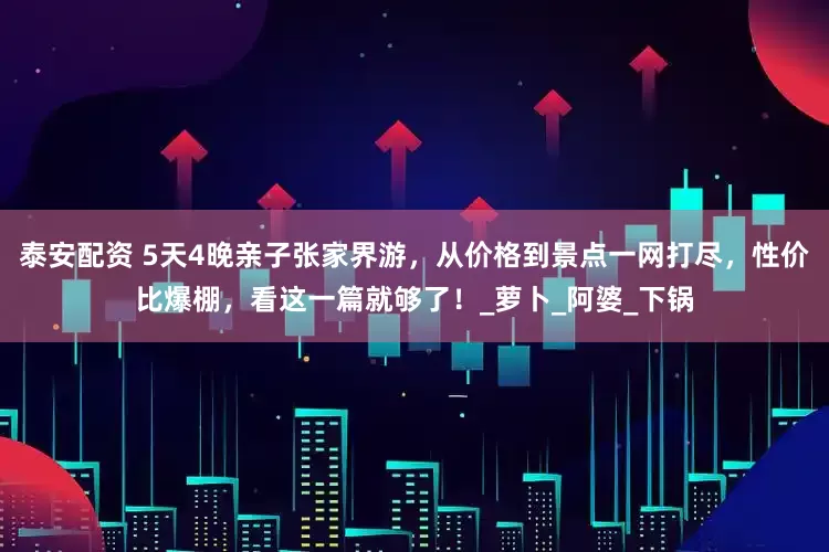 泰安配资 5天4晚亲子张家界游，从价格到景点一网打尽，性价比爆棚，看这一篇就够了！_萝卜_阿婆_下锅
