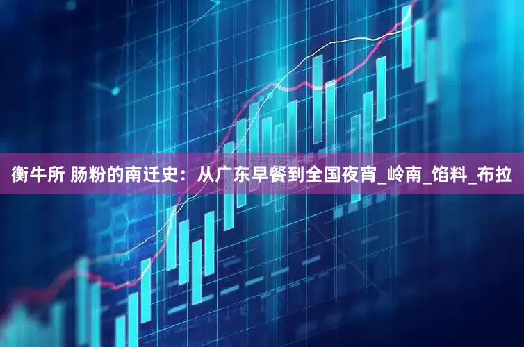 衡牛所 肠粉的南迁史：从广东早餐到全国夜宵_岭南_馅料_布拉