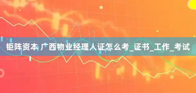 钜阵资本 广西物业经理人证怎么考_证书_工作_考试