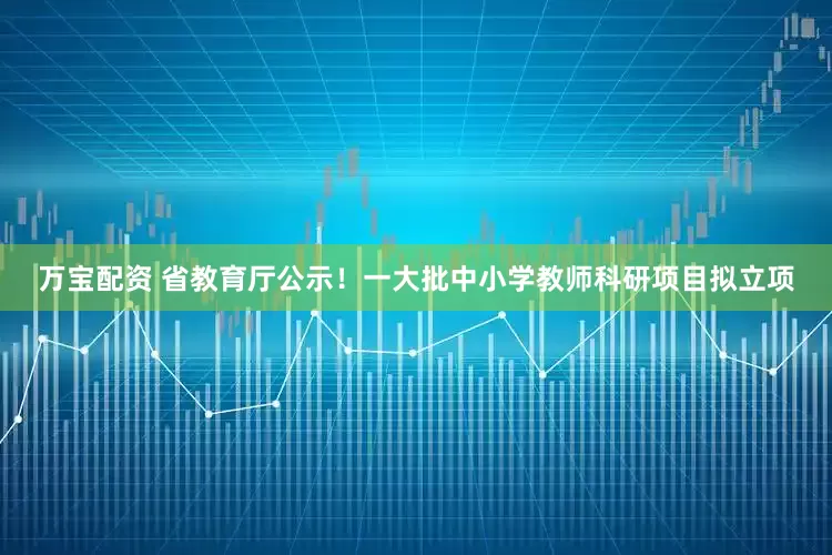 万宝配资 省教育厅公示！一大批中小学教师科研项目拟立项