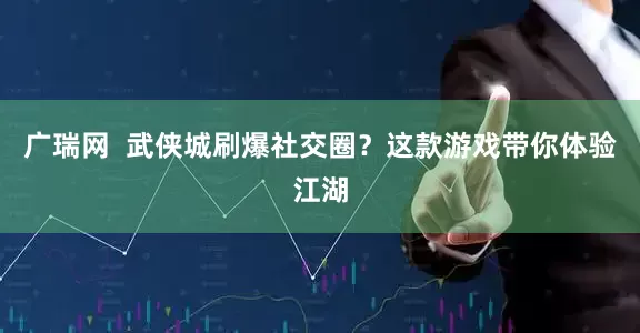 广瑞网  武侠城刷爆社交圈？这款游戏带你体验江湖