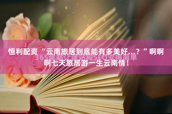 恒利配资 “云南旅居到底能有多美好...？”啊啊啊七天旅居游一生云南情！