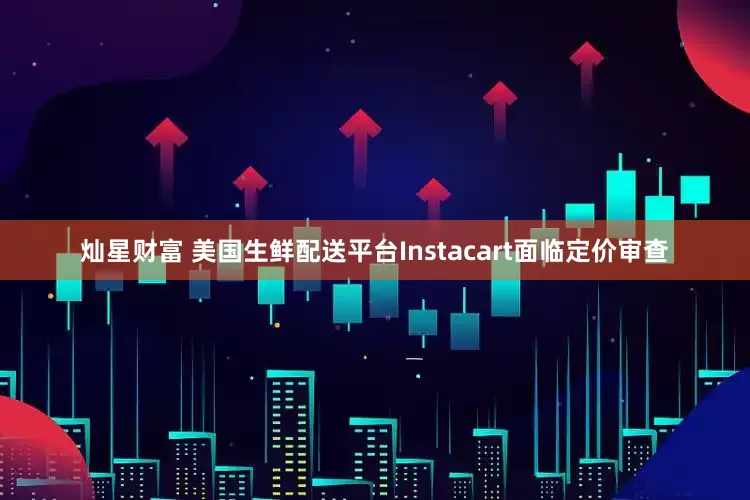 灿星财富 美国生鲜配送平台Instacart面临定价审查
