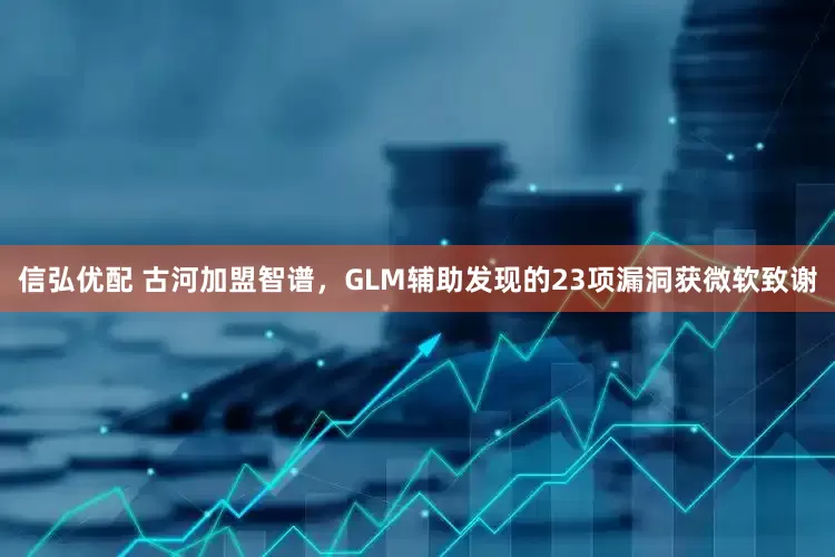 信弘优配 古河加盟智谱，GLM辅助发现的23项漏洞获微软致谢